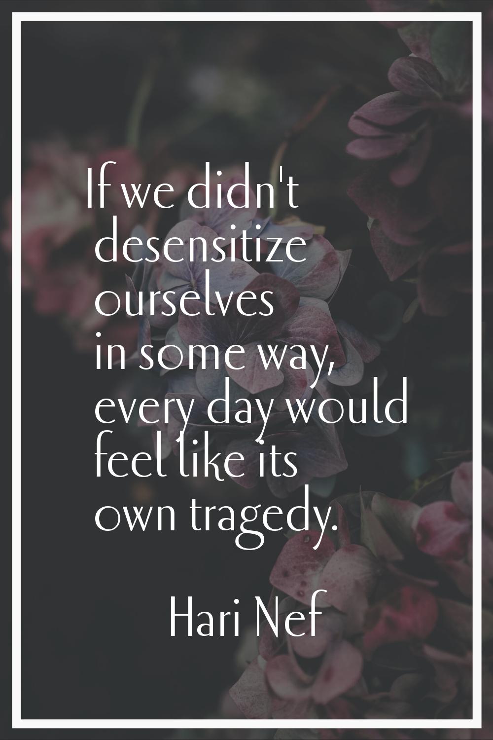 If we didn't desensitize ourselves in some way, every day would feel like its own tragedy.