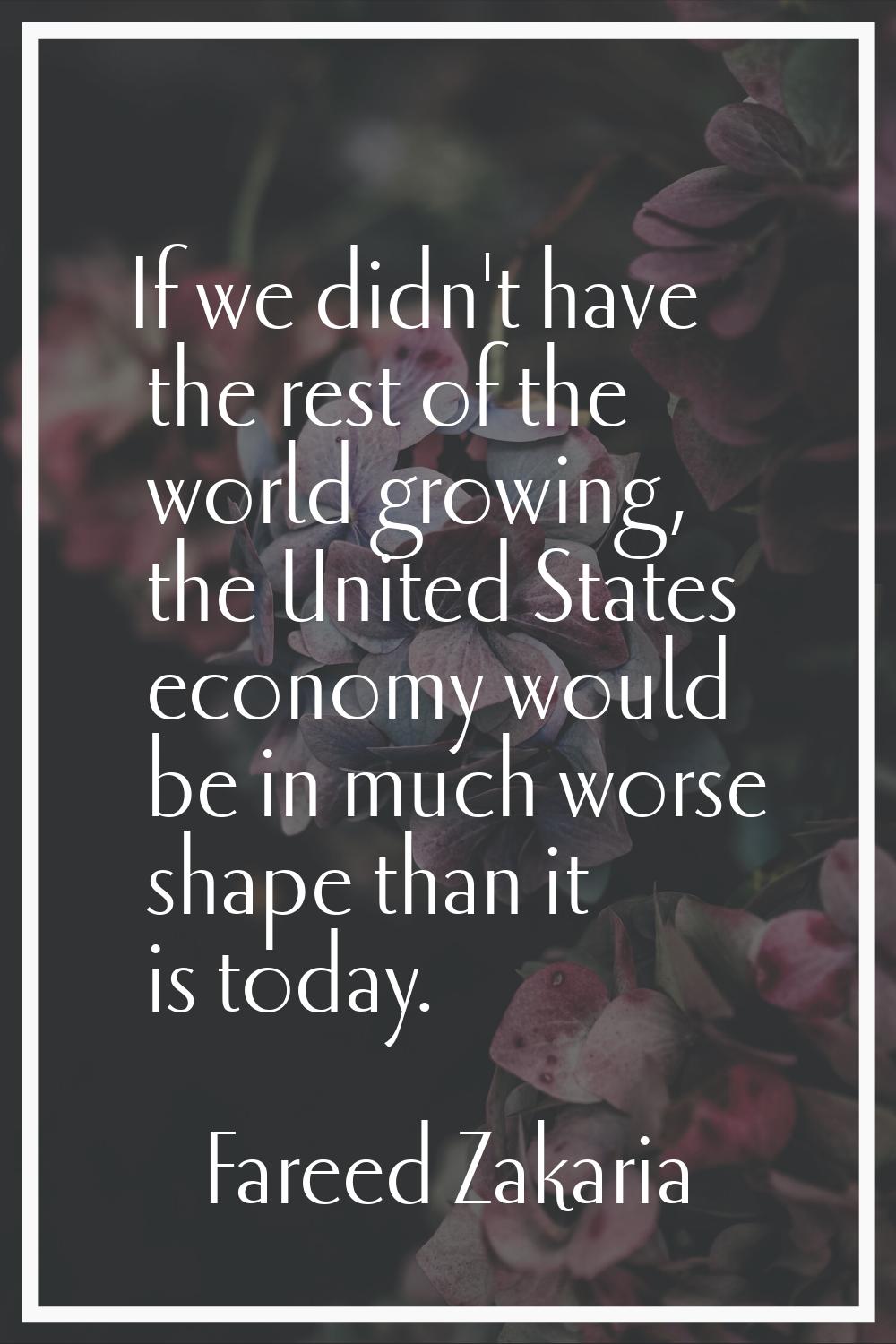 If we didn't have the rest of the world growing, the United States economy would be in much worse s