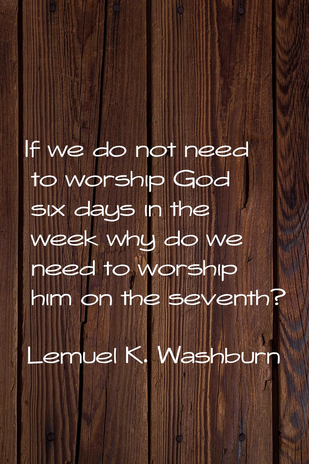 If we do not need to worship God six days in the week why do we need to worship him on the seventh?