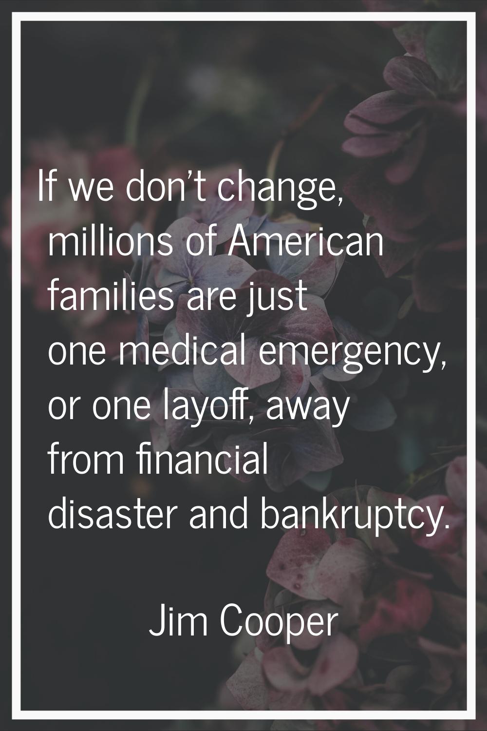 If we don't change, millions of American families are just one medical emergency, or one layoff, aw