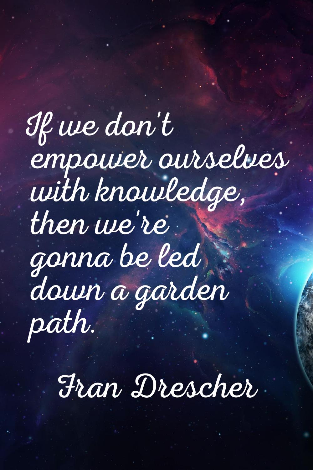 If we don't empower ourselves with knowledge, then we're gonna be led down a garden path.