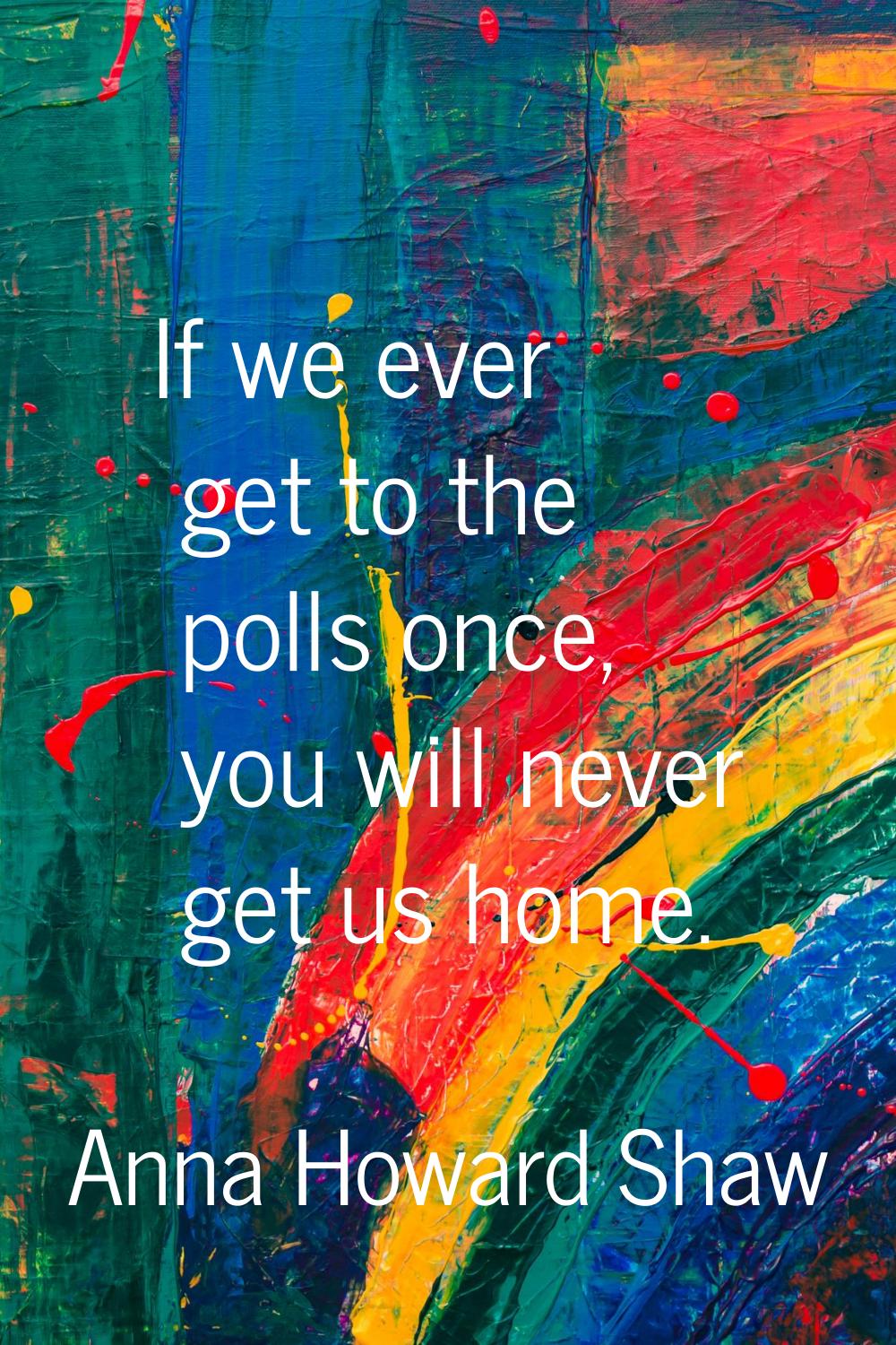 If we ever get to the polls once, you will never get us home.