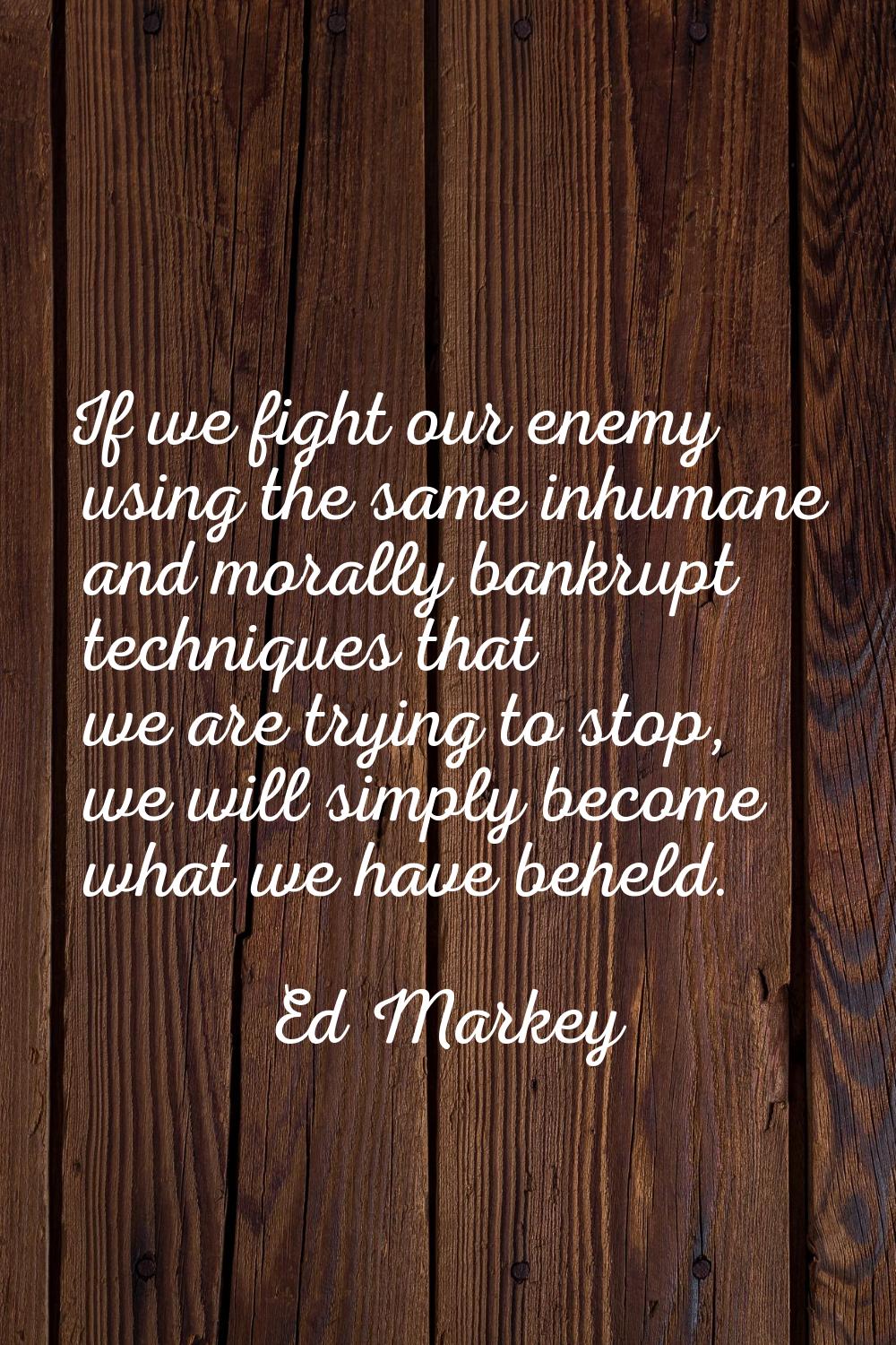 If we fight our enemy using the same inhumane and morally bankrupt techniques that we are trying to
