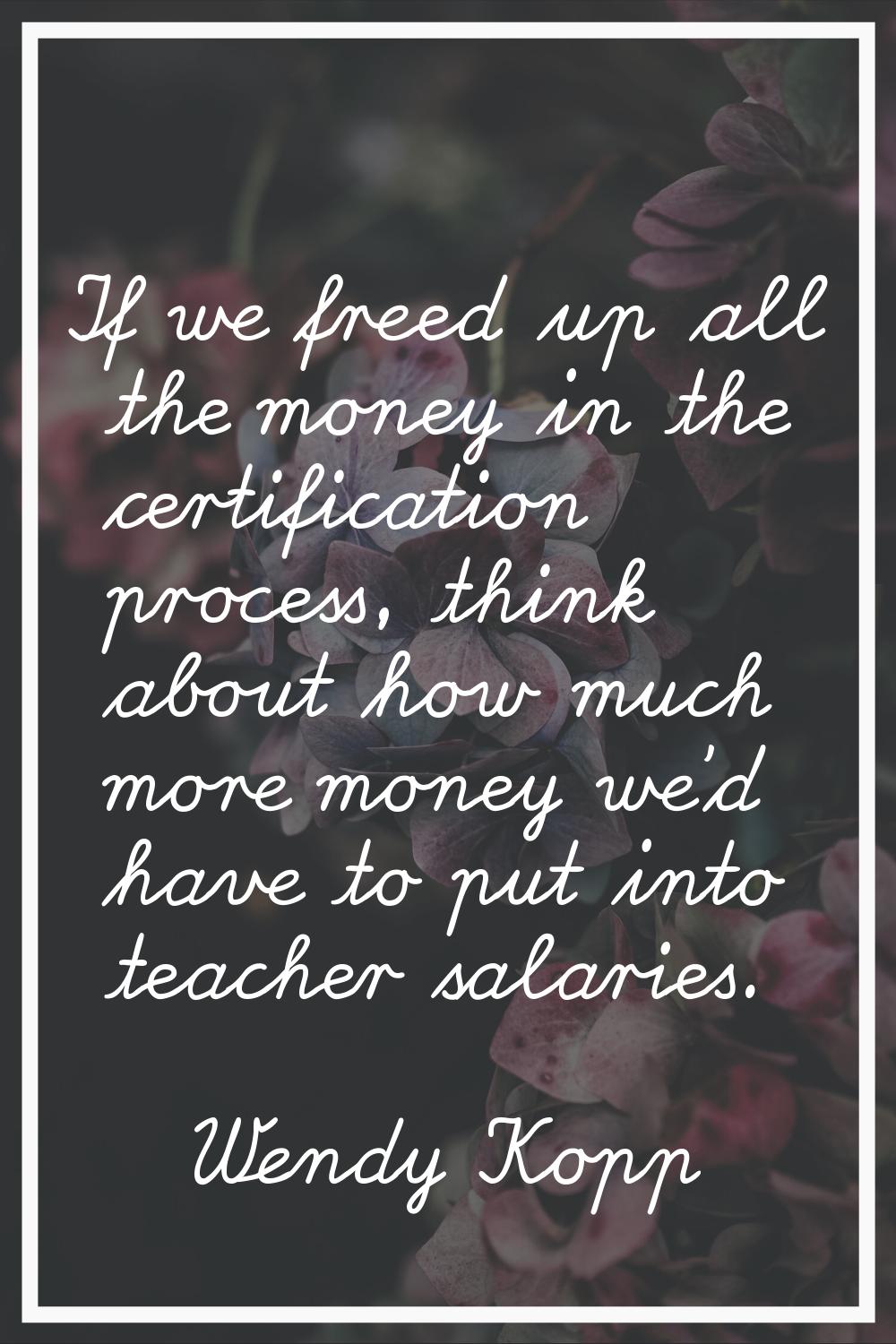 If we freed up all the money in the certification process, think about how much more money we'd hav
