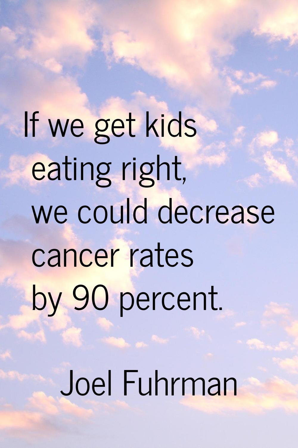 If we get kids eating right, we could decrease cancer rates by 90 percent.