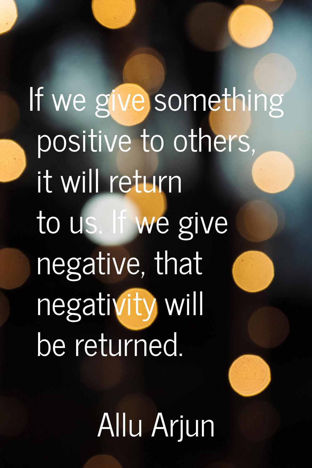 If we give something positive to others, it will return to us. If we give negative, that negativity