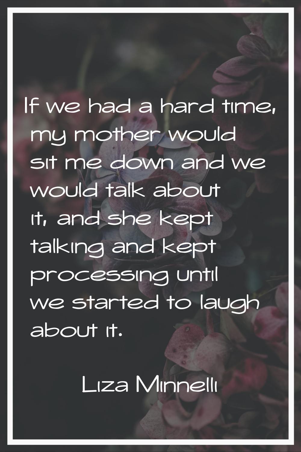 If we had a hard time, my mother would sit me down and we would talk about it, and she kept talking