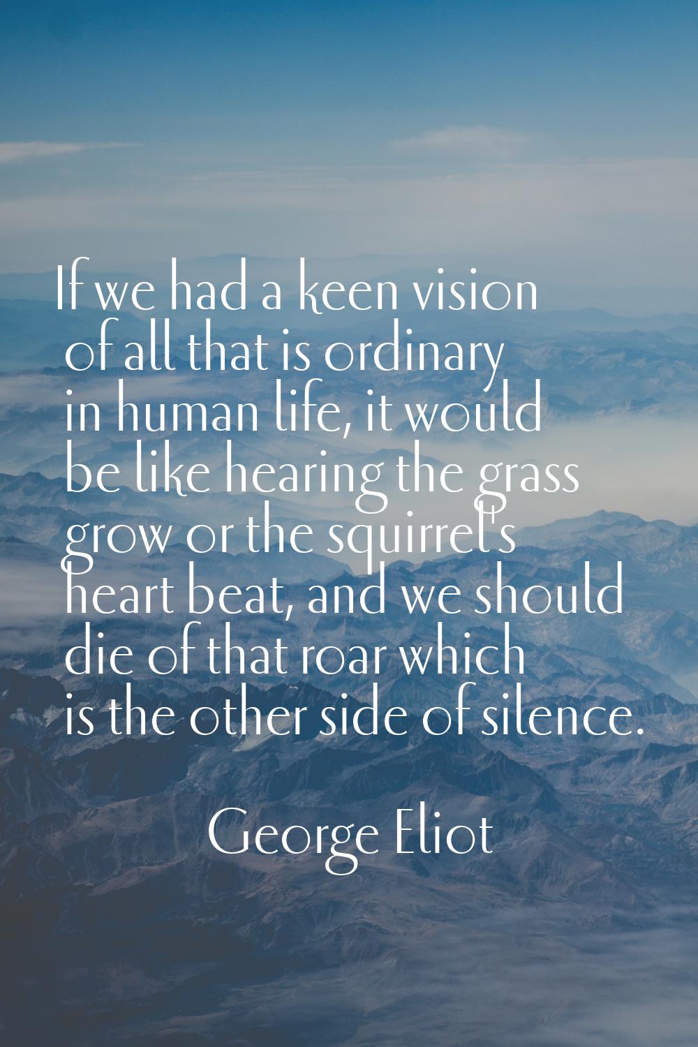 If we had a keen vision of all that is ordinary in human life, it would be like hearing the grass g