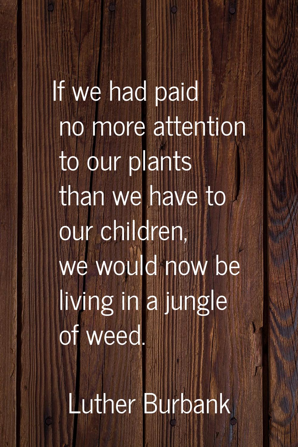 If we had paid no more attention to our plants than we have to our children, we would now be living