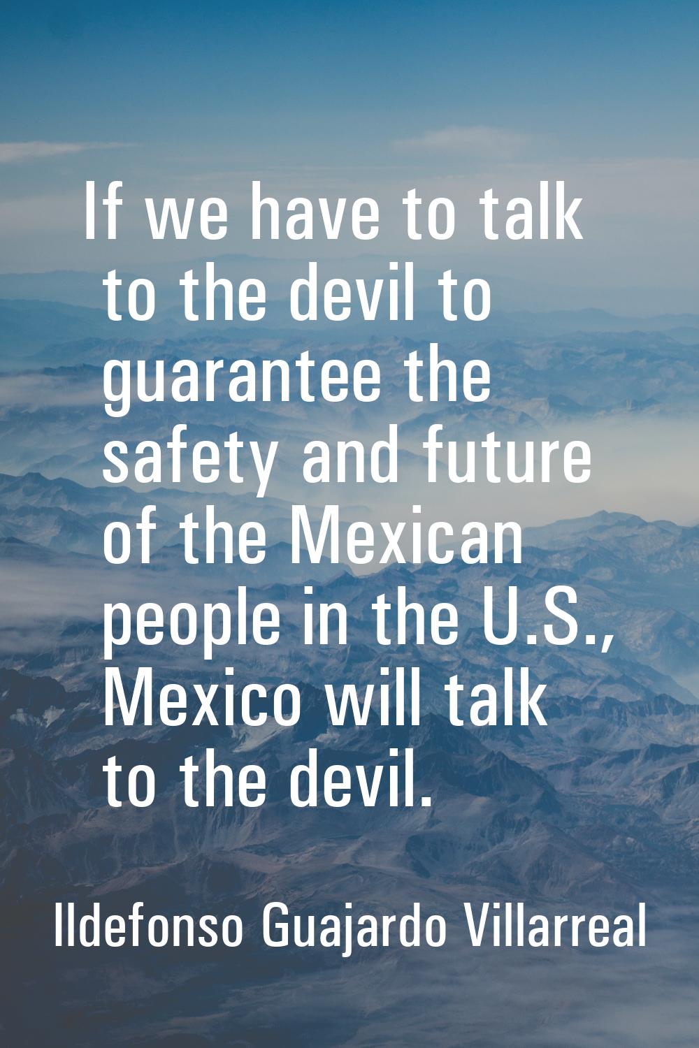 If we have to talk to the devil to guarantee the safety and future of the Mexican people in the U.S