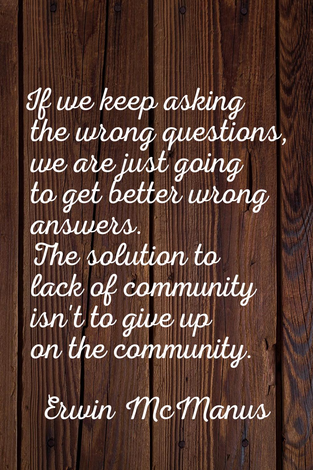 If we keep asking the wrong questions, we are just going to get better wrong answers. The solution 