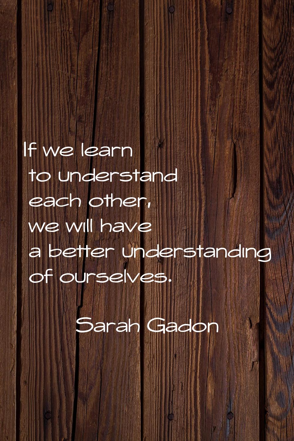 If we learn to understand each other, we will have a better understanding of ourselves.