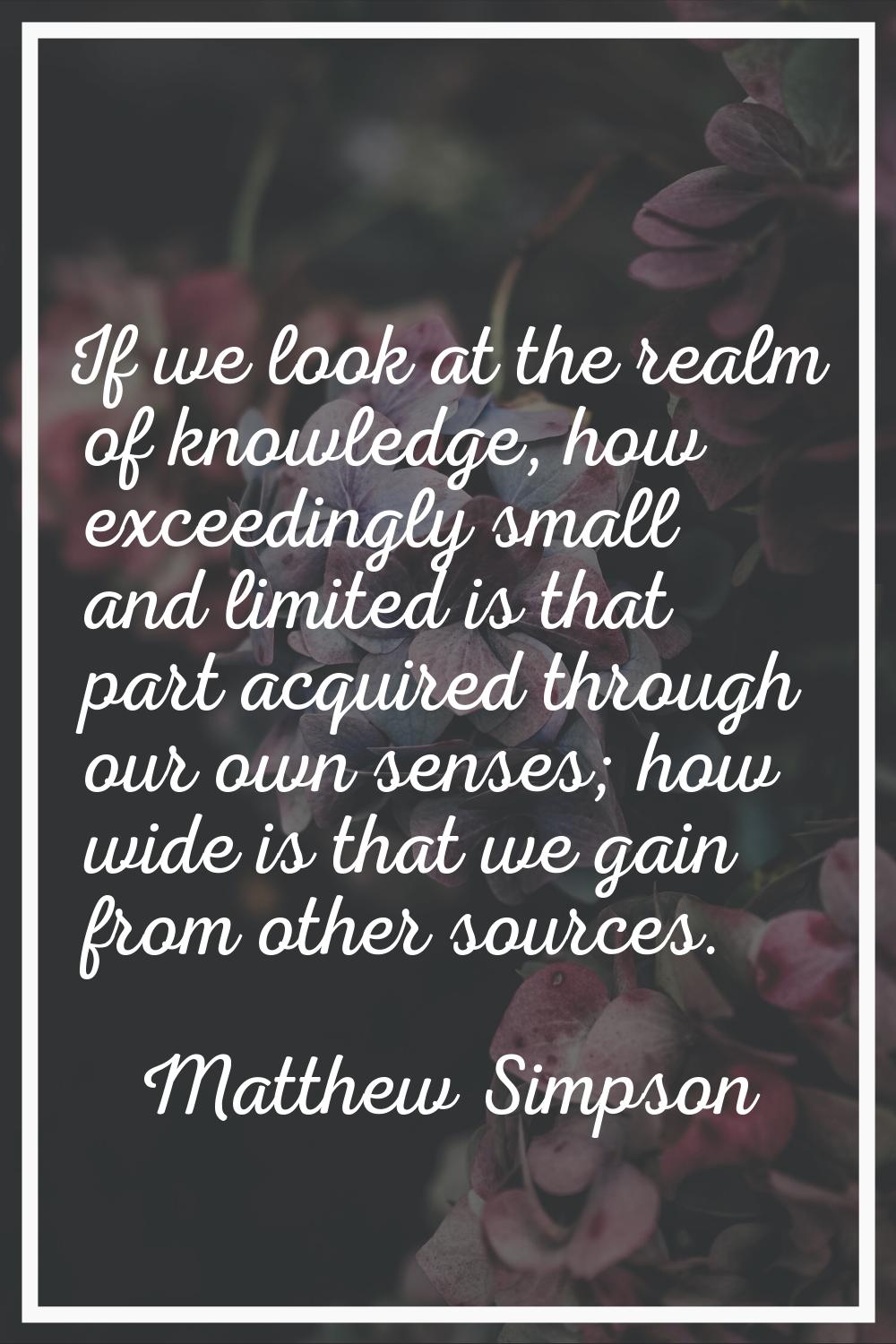 If we look at the realm of knowledge, how exceedingly small and limited is that part acquired throu