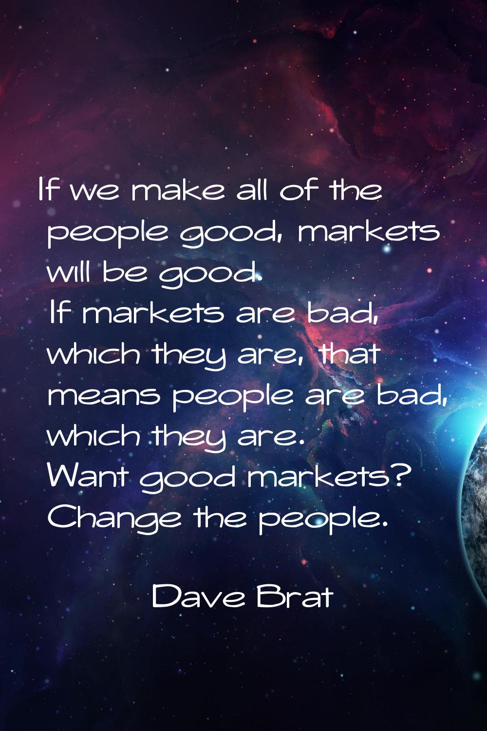 If we make all of the people good, markets will be good. If markets are bad, which they are, that m