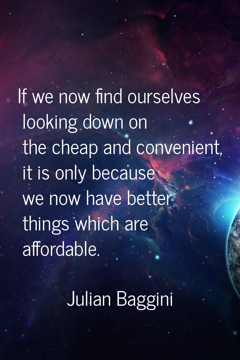 If we now find ourselves looking down on the cheap and convenient, it is only because we now have b