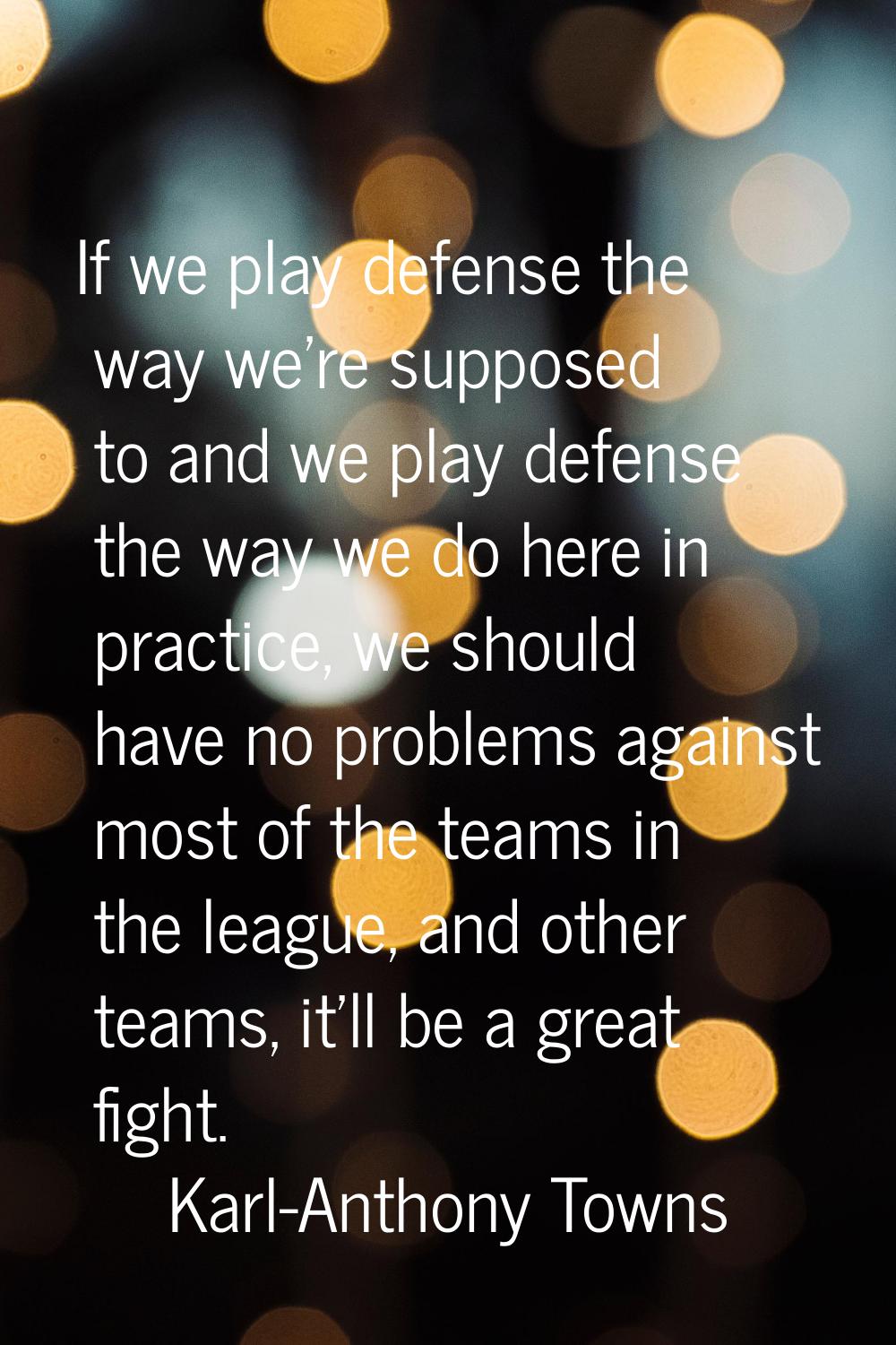 If we play defense the way we're supposed to and we play defense the way we do here in practice, we