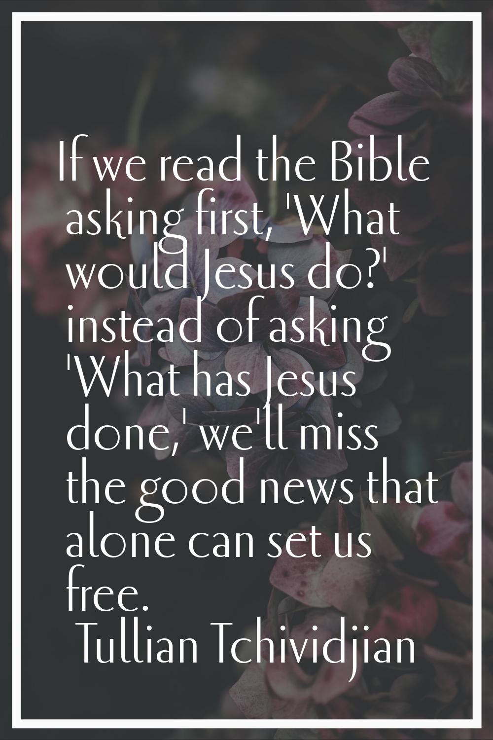 If we read the Bible asking first, 'What would Jesus do?' instead of asking 'What has Jesus done,' 