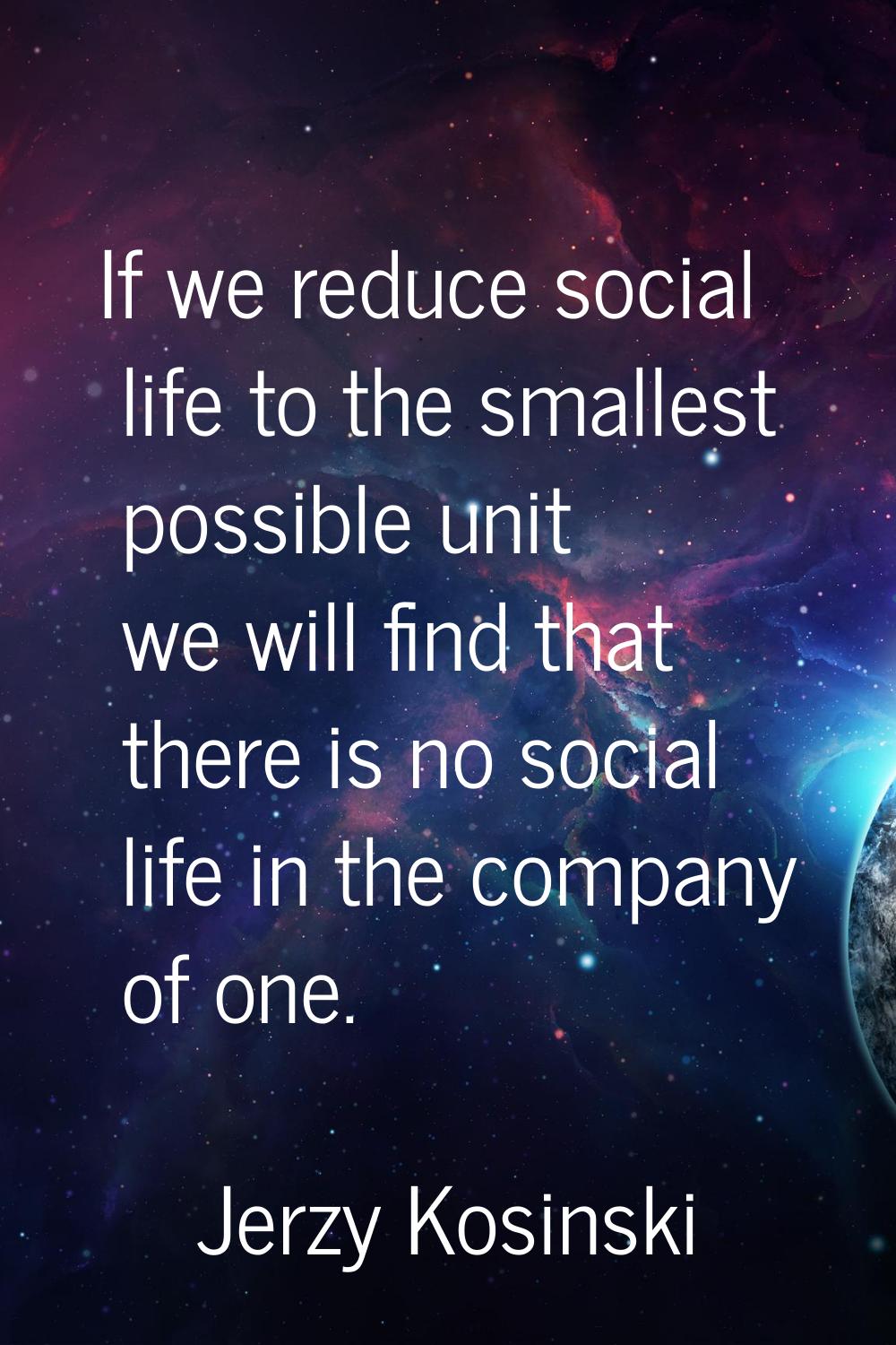 If we reduce social life to the smallest possible unit we will find that there is no social life in