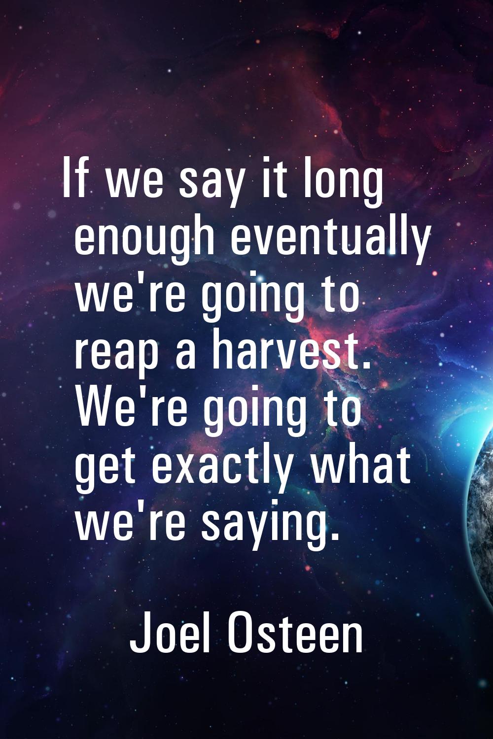 If we say it long enough eventually we're going to reap a harvest. We're going to get exactly what 
