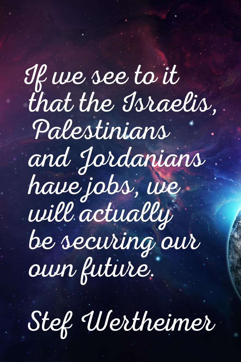 If we see to it that the Israelis, Palestinians and Jordanians have jobs, we will actually be secur