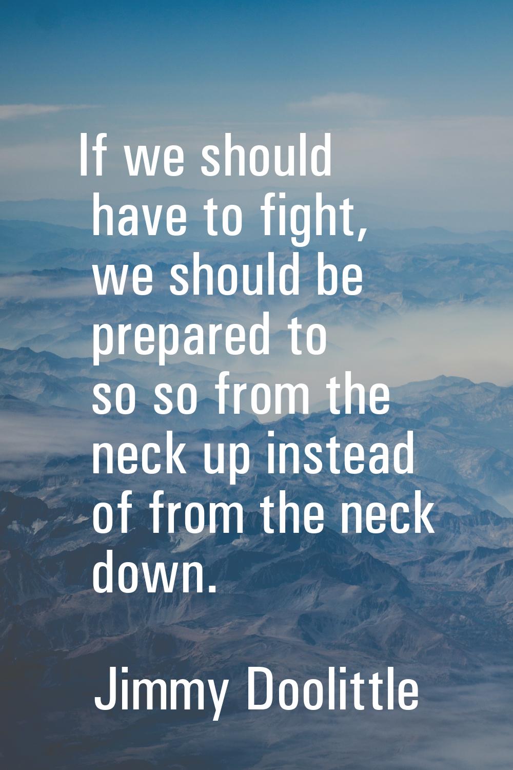 If we should have to fight, we should be prepared to so so from the neck up instead of from the nec