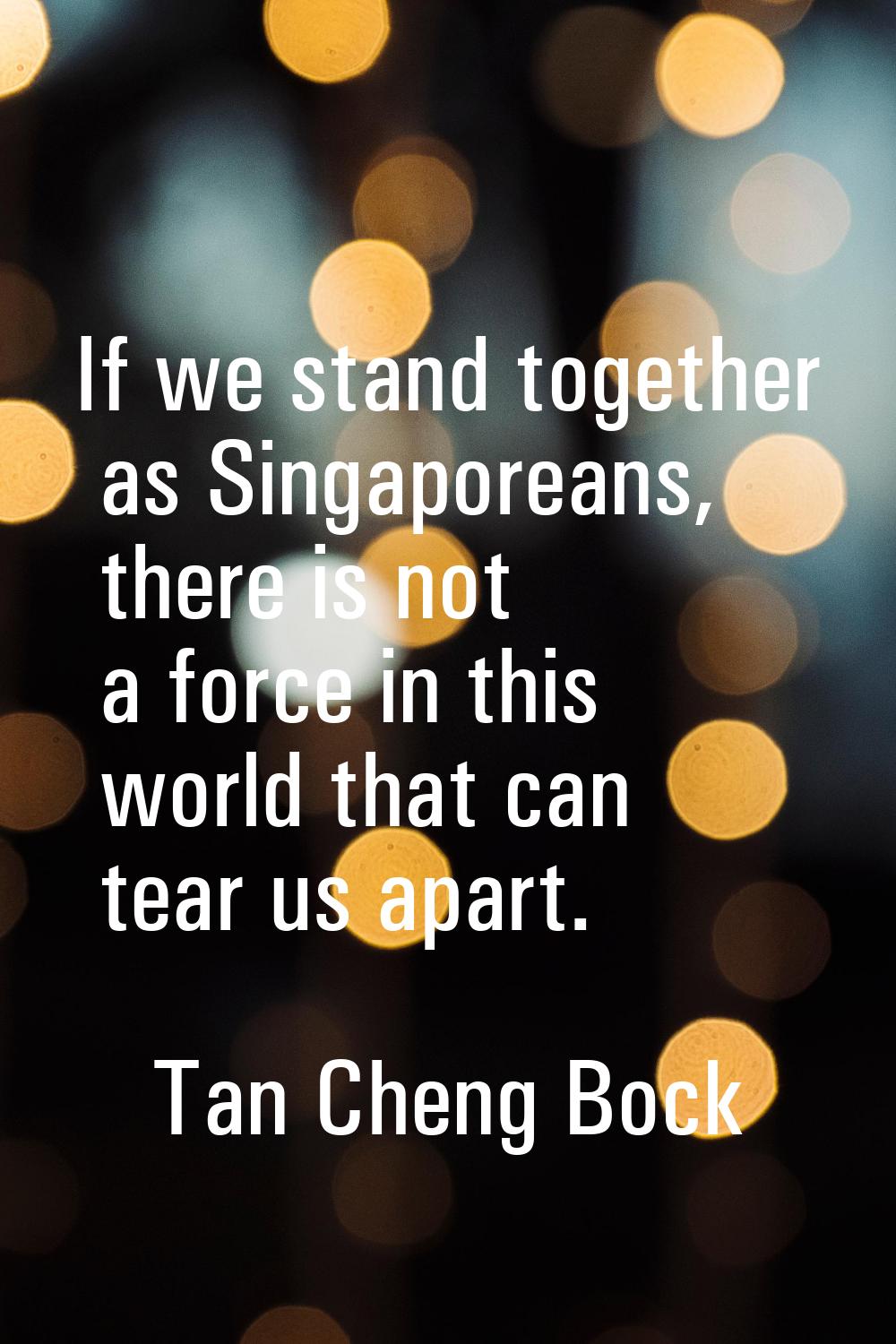 If we stand together as Singaporeans, there is not a force in this world that can tear us apart.