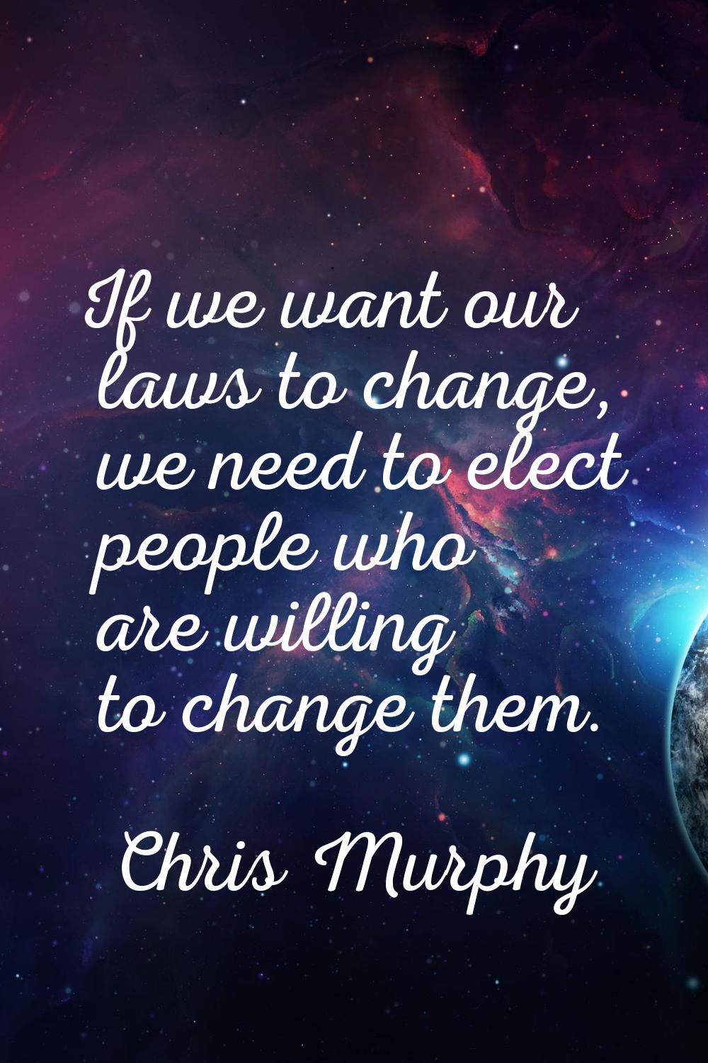 If we want our laws to change, we need to elect people who are willing to change them.