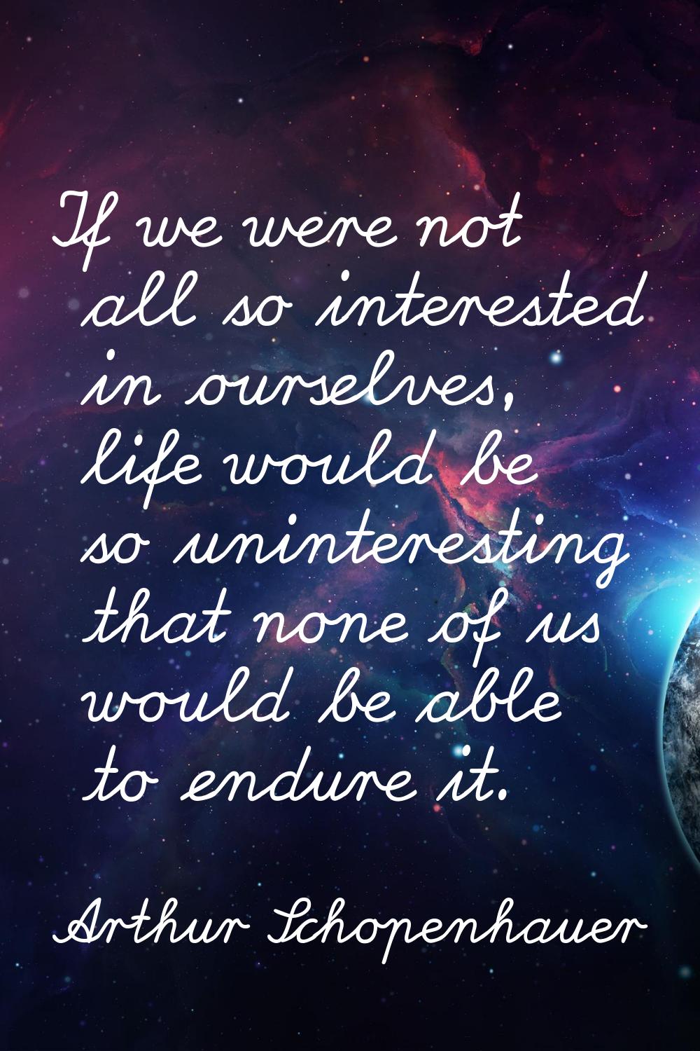If we were not all so interested in ourselves, life would be so uninteresting that none of us would