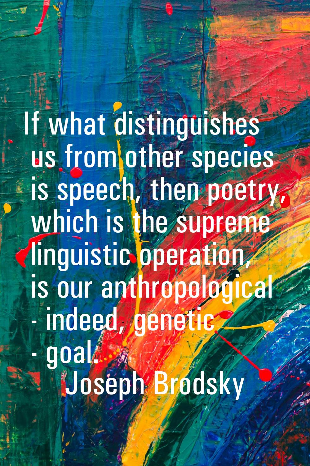 If what distinguishes us from other species is speech, then poetry, which is the supreme linguistic