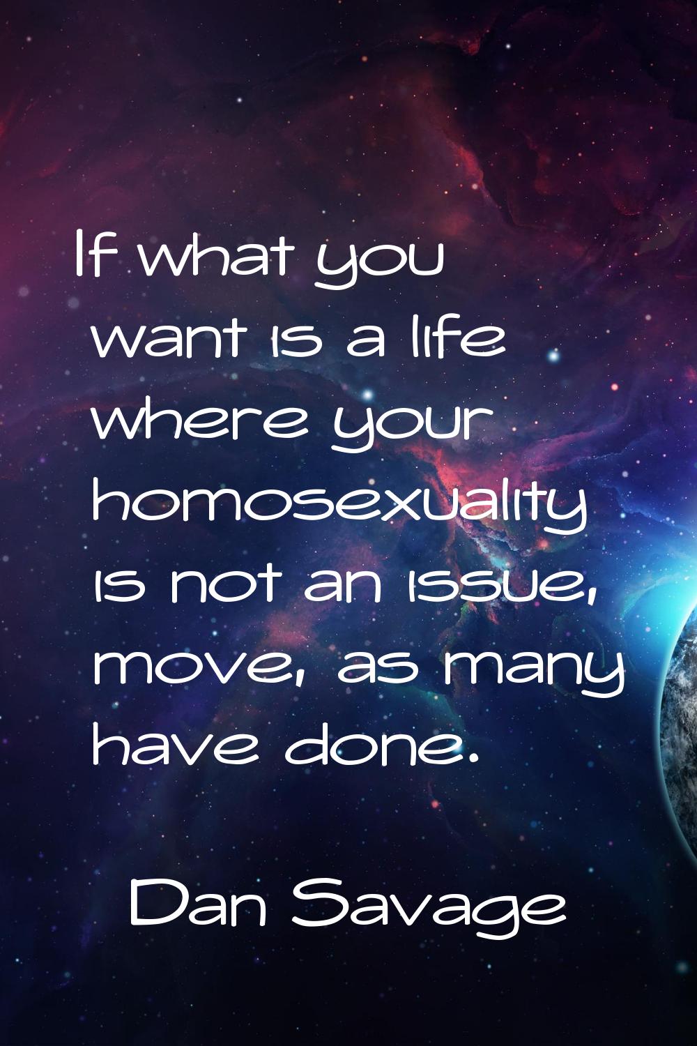 If what you want is a life where your homosexuality is not an issue, move, as many have done.