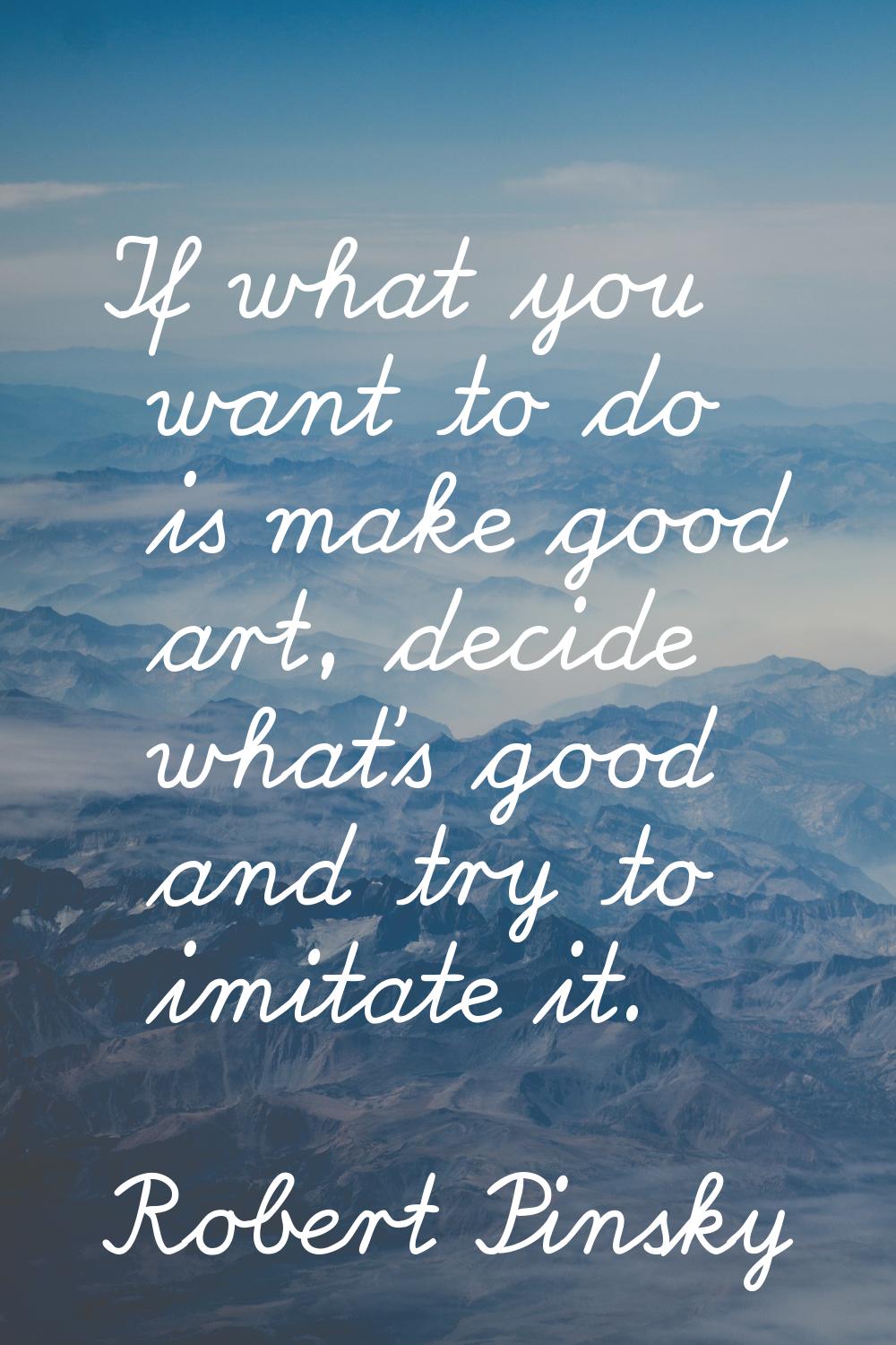 If what you want to do is make good art, decide what's good and try to imitate it.