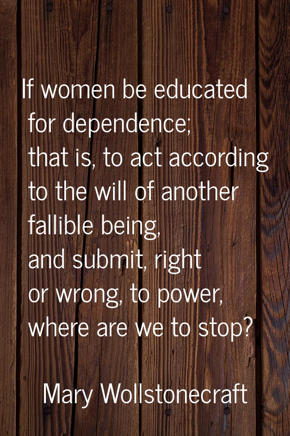 If women be educated for dependence; that is, to act according to the will of another fallible bein