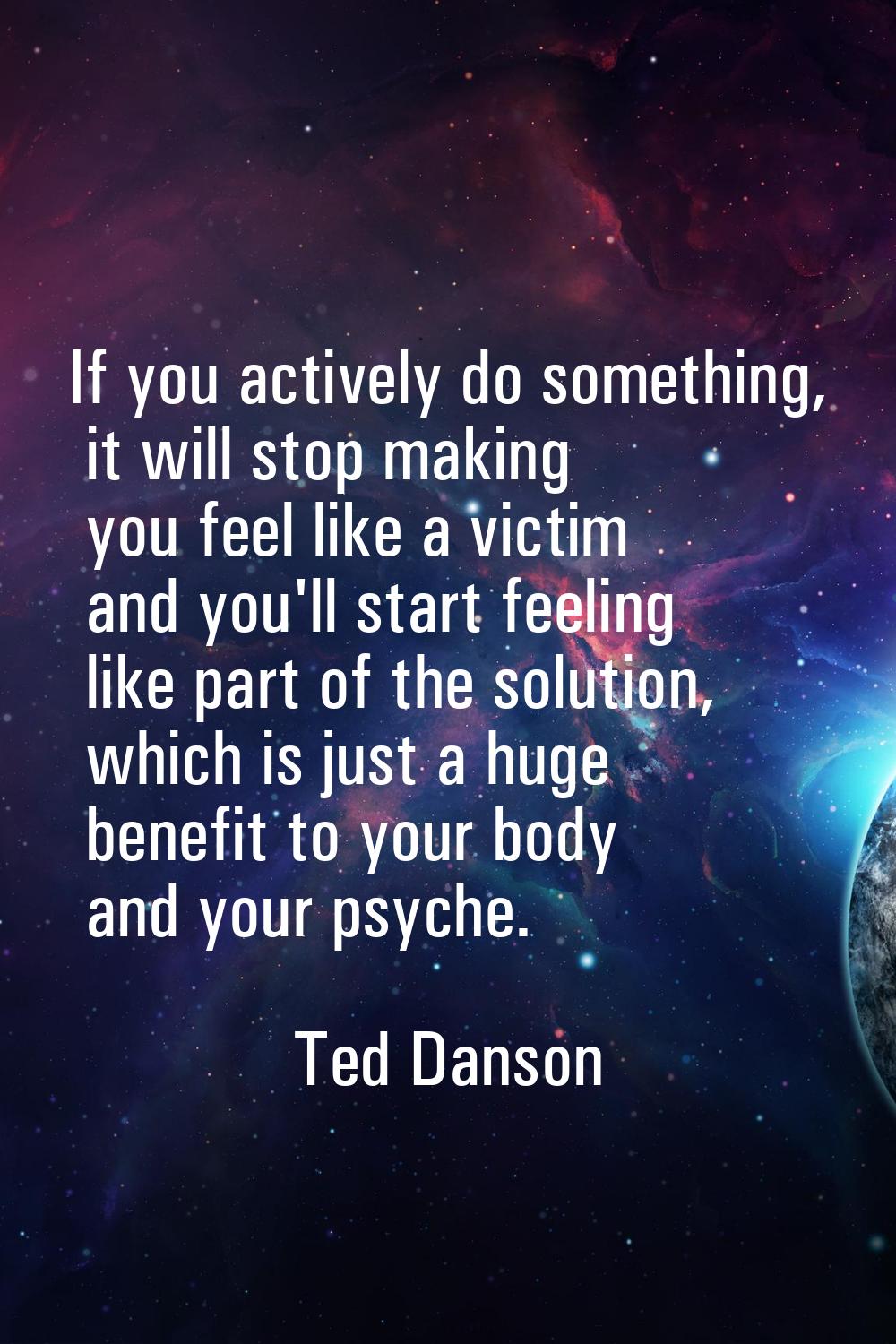 If you actively do something, it will stop making you feel like a victim and you'll start feeling l