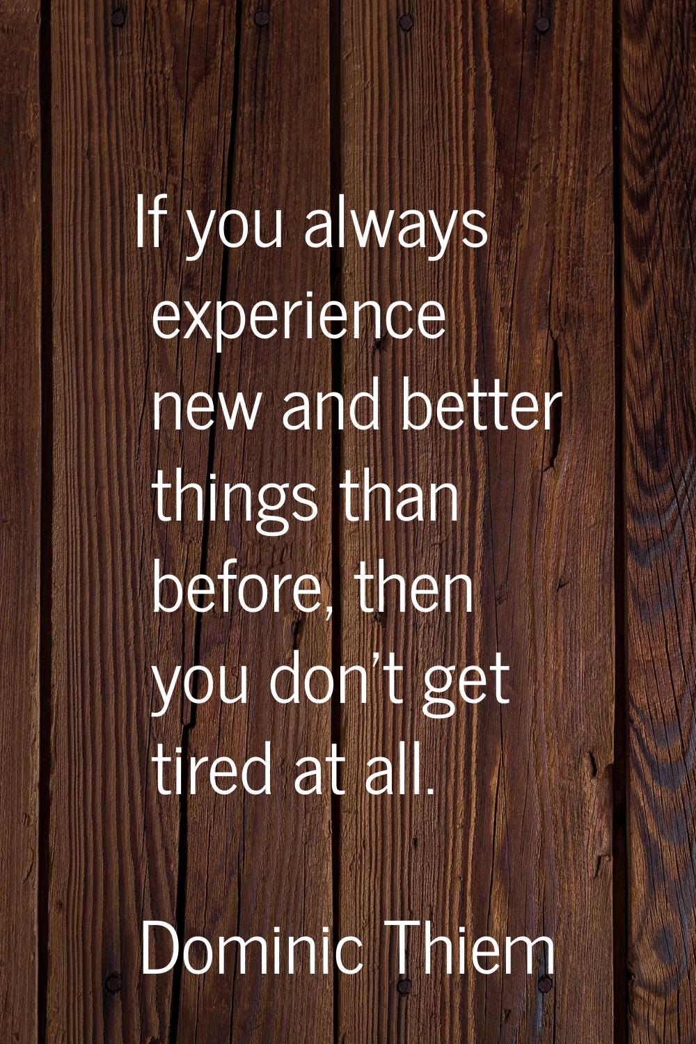 If you always experience new and better things than before, then you don't get tired at all.