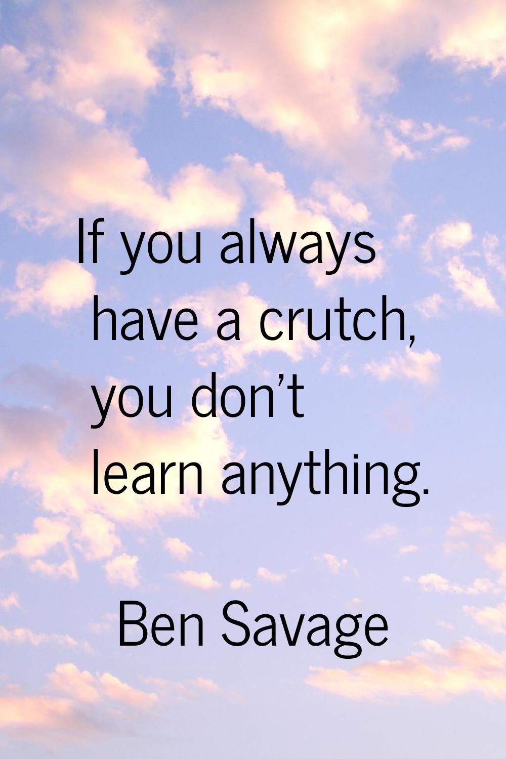If you always have a crutch, you don't learn anything.