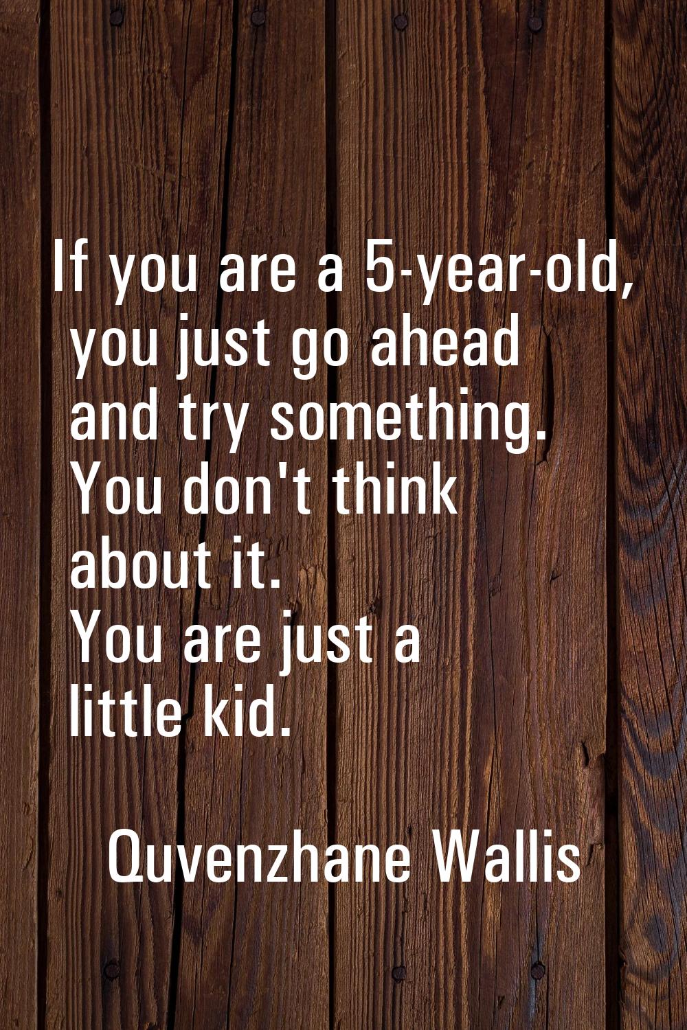 If you are a 5-year-old, you just go ahead and try something. You don't think about it. You are jus