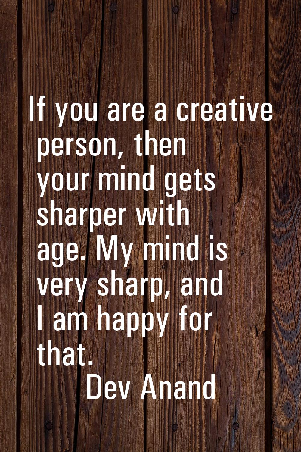 If you are a creative person, then your mind gets sharper with age. My mind is very sharp, and I am
