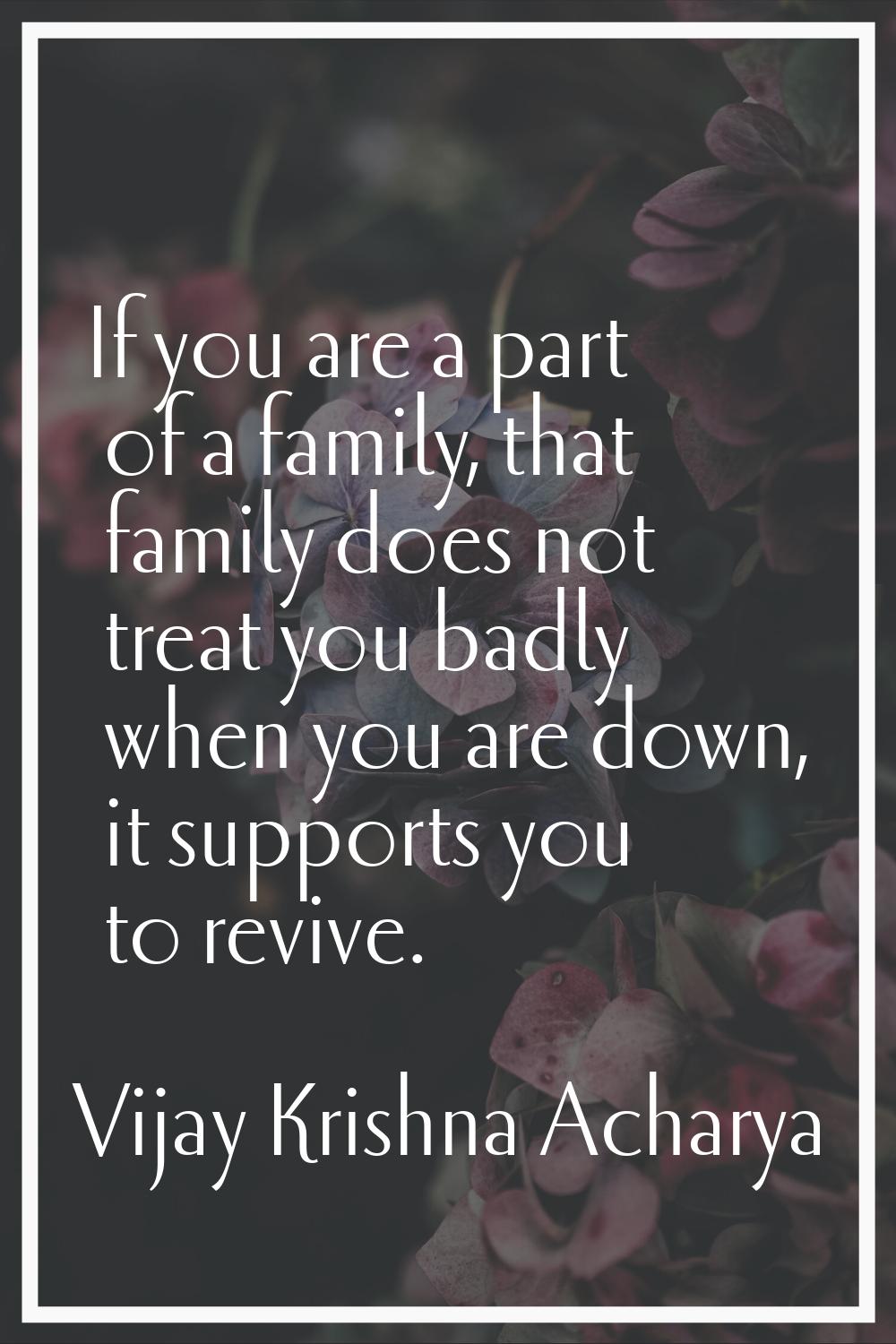If you are a part of a family, that family does not treat you badly when you are down, it supports 
