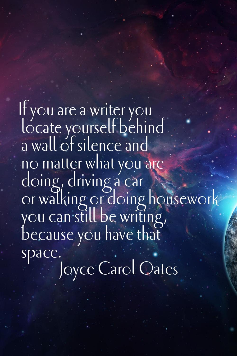 If you are a writer you locate yourself behind a wall of silence and no matter what you are doing, 