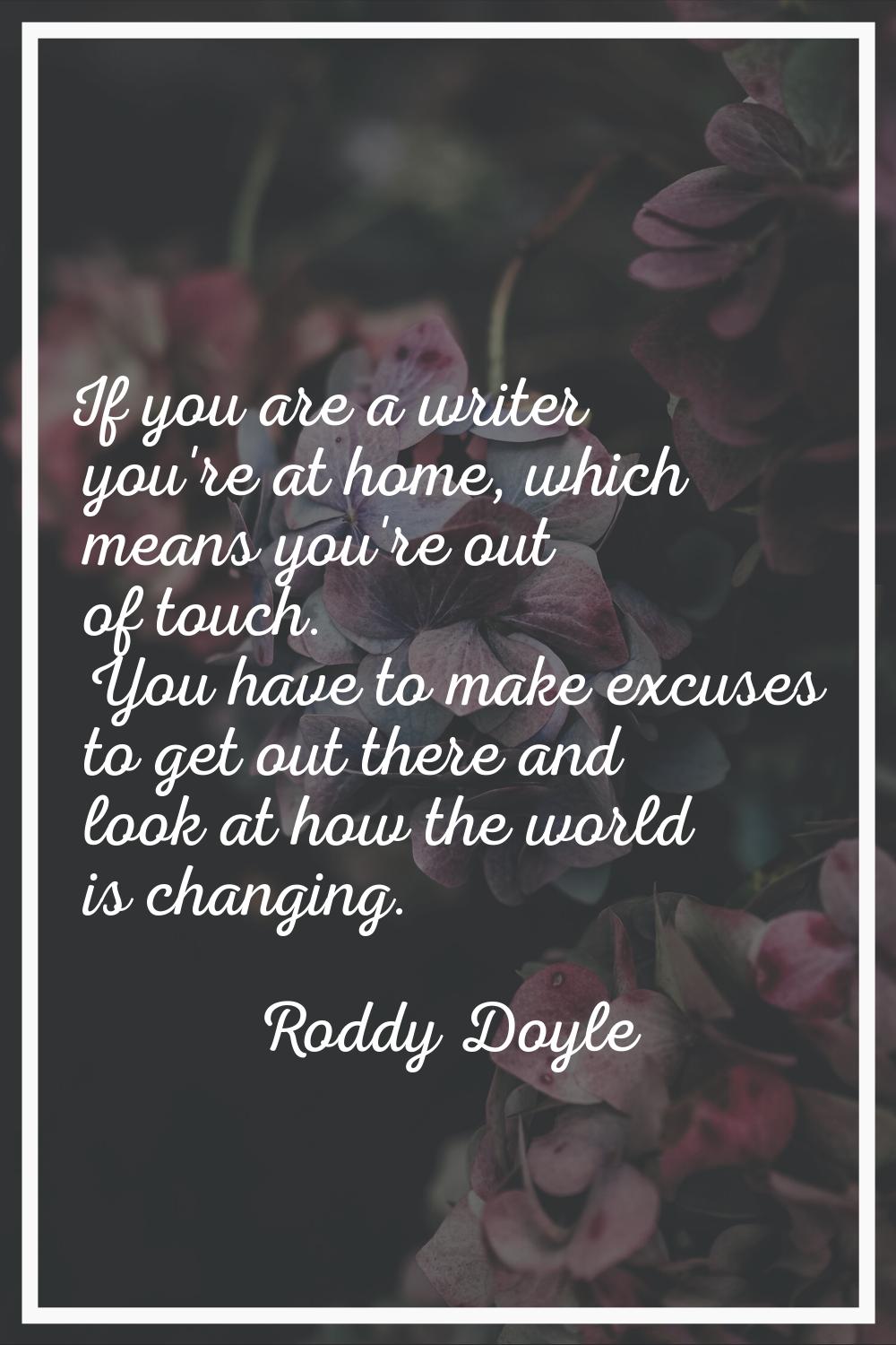If you are a writer you're at home, which means you're out of touch. You have to make excuses to ge