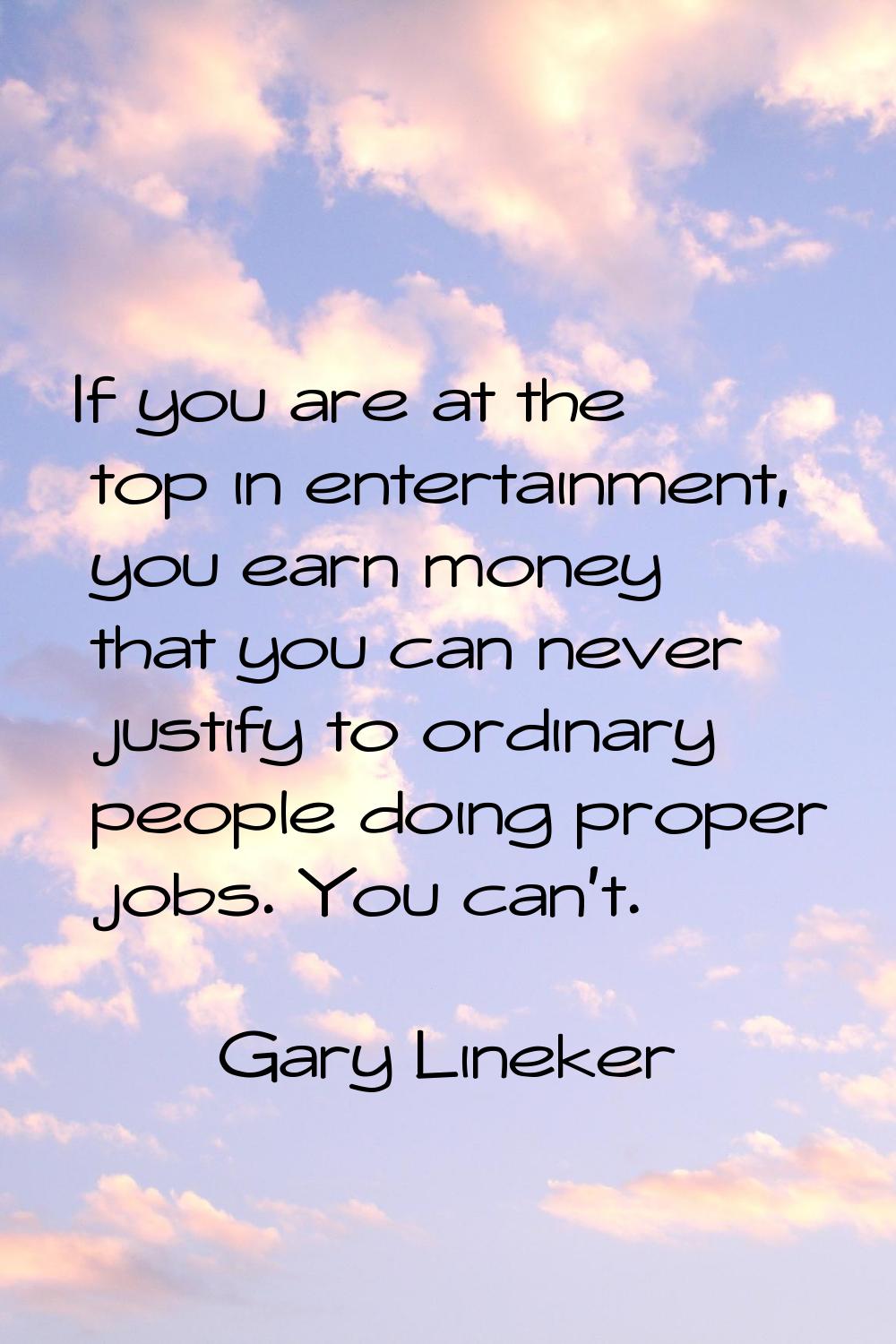 If you are at the top in entertainment, you earn money that you can never justify to ordinary peopl