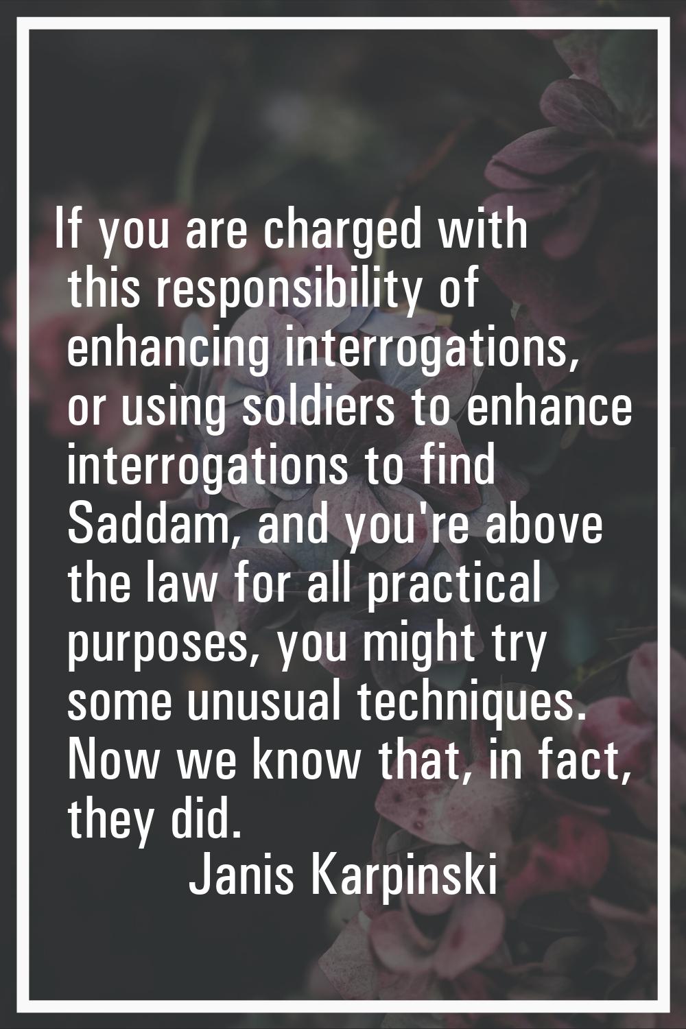 If you are charged with this responsibility of enhancing interrogations, or using soldiers to enhan