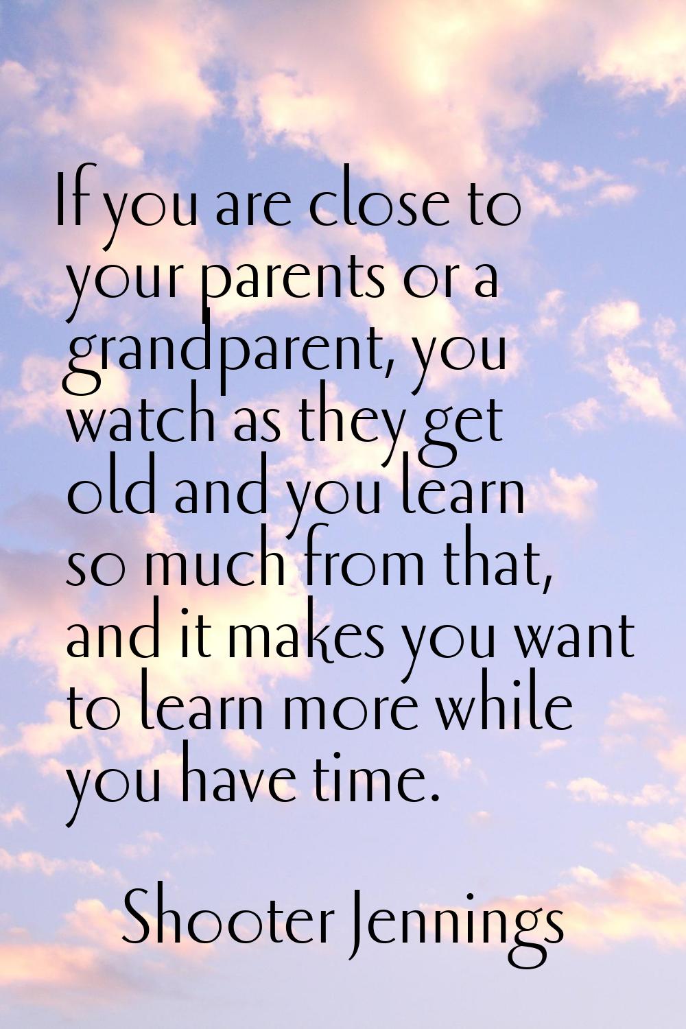 If you are close to your parents or a grandparent, you watch as they get old and you learn so much 
