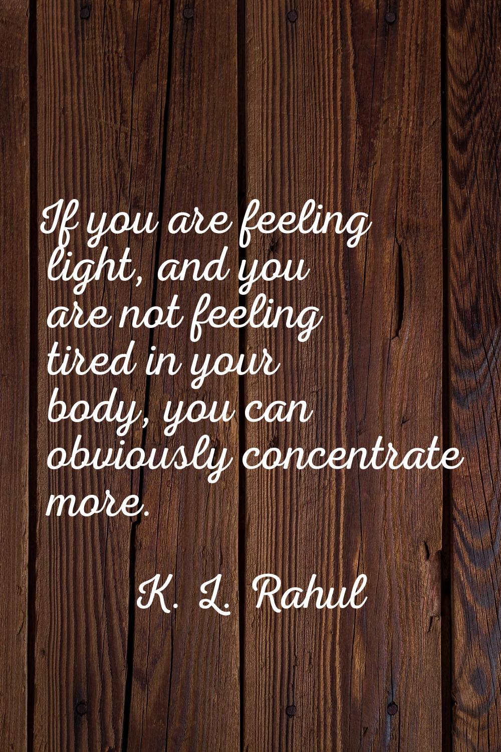If you are feeling light, and you are not feeling tired in your body, you can obviously concentrate