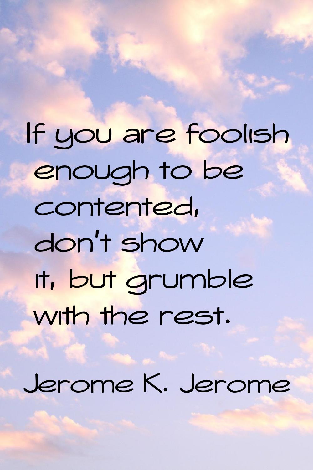 If you are foolish enough to be contented, don't show it, but grumble with the rest.