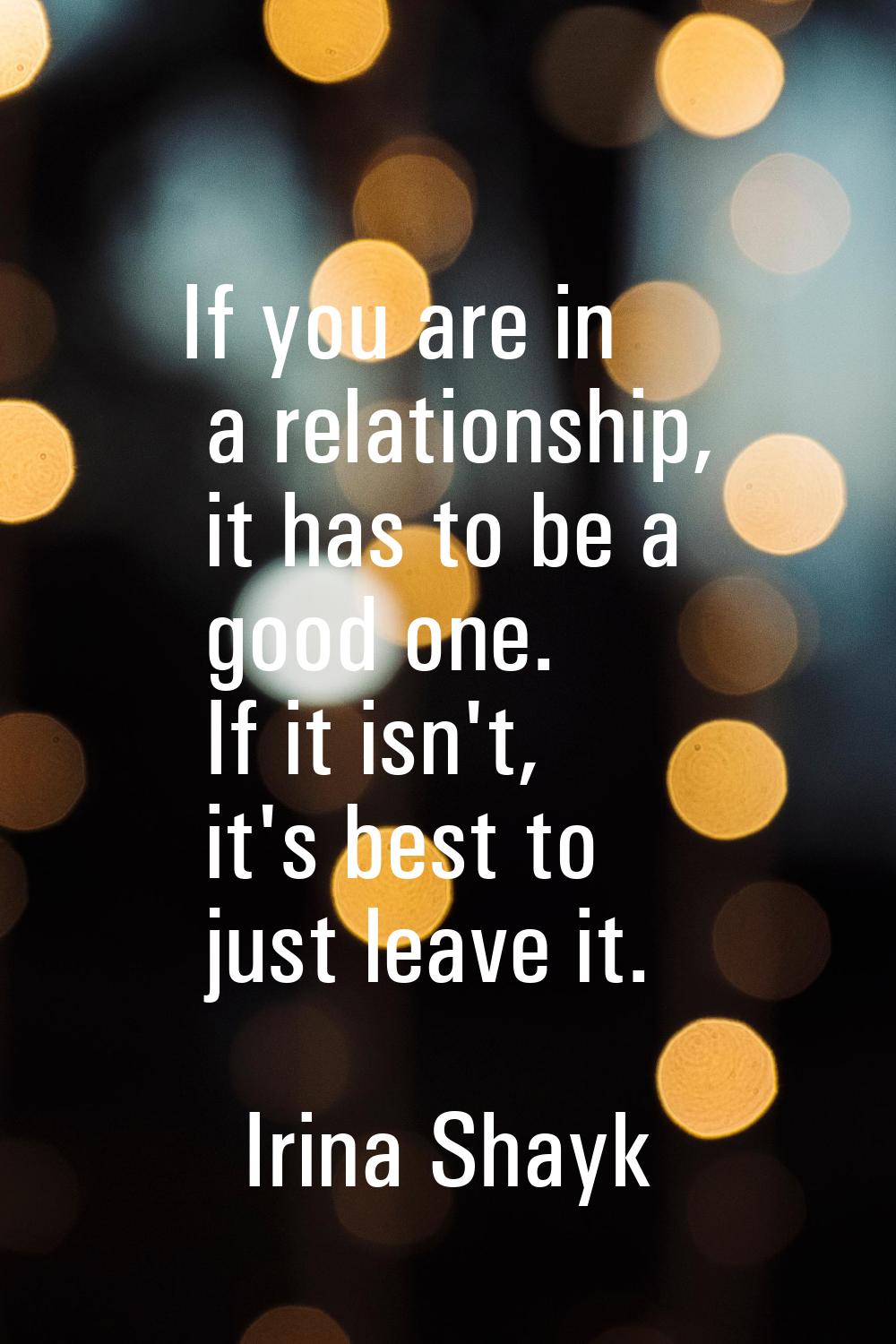 If you are in a relationship, it has to be a good one. If it isn't, it's best to just leave it.