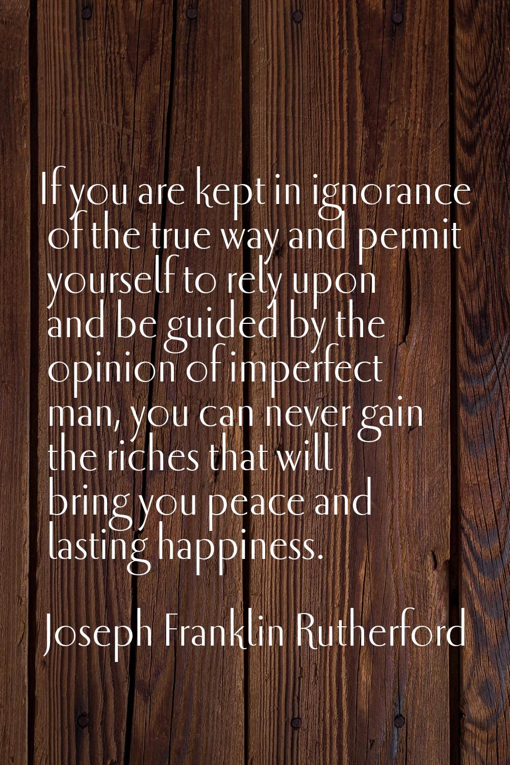 If you are kept in ignorance of the true way and permit yourself to rely upon and be guided by the 