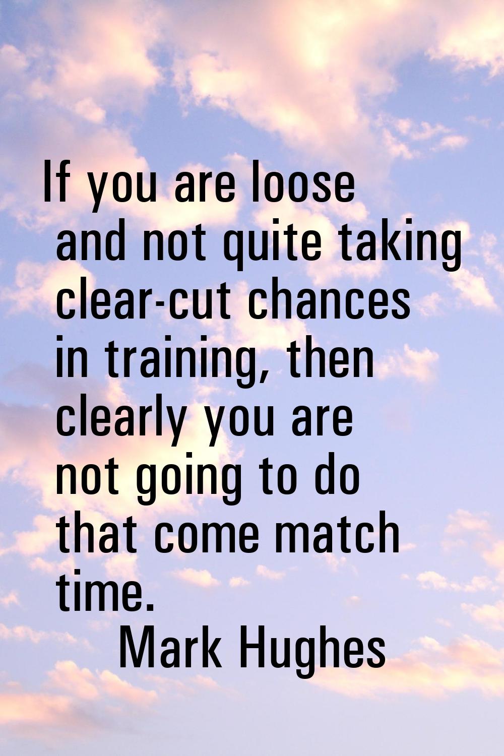 If you are loose and not quite taking clear-cut chances in training, then clearly you are not going