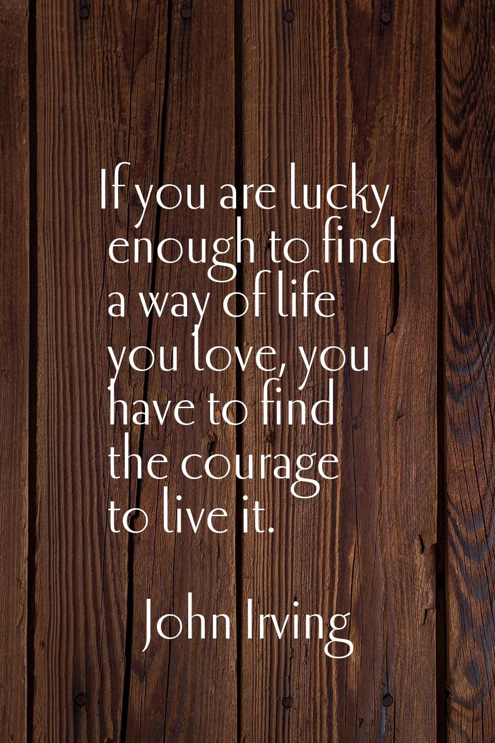 If you are lucky enough to find a way of life you love, you have to find the courage to live it.