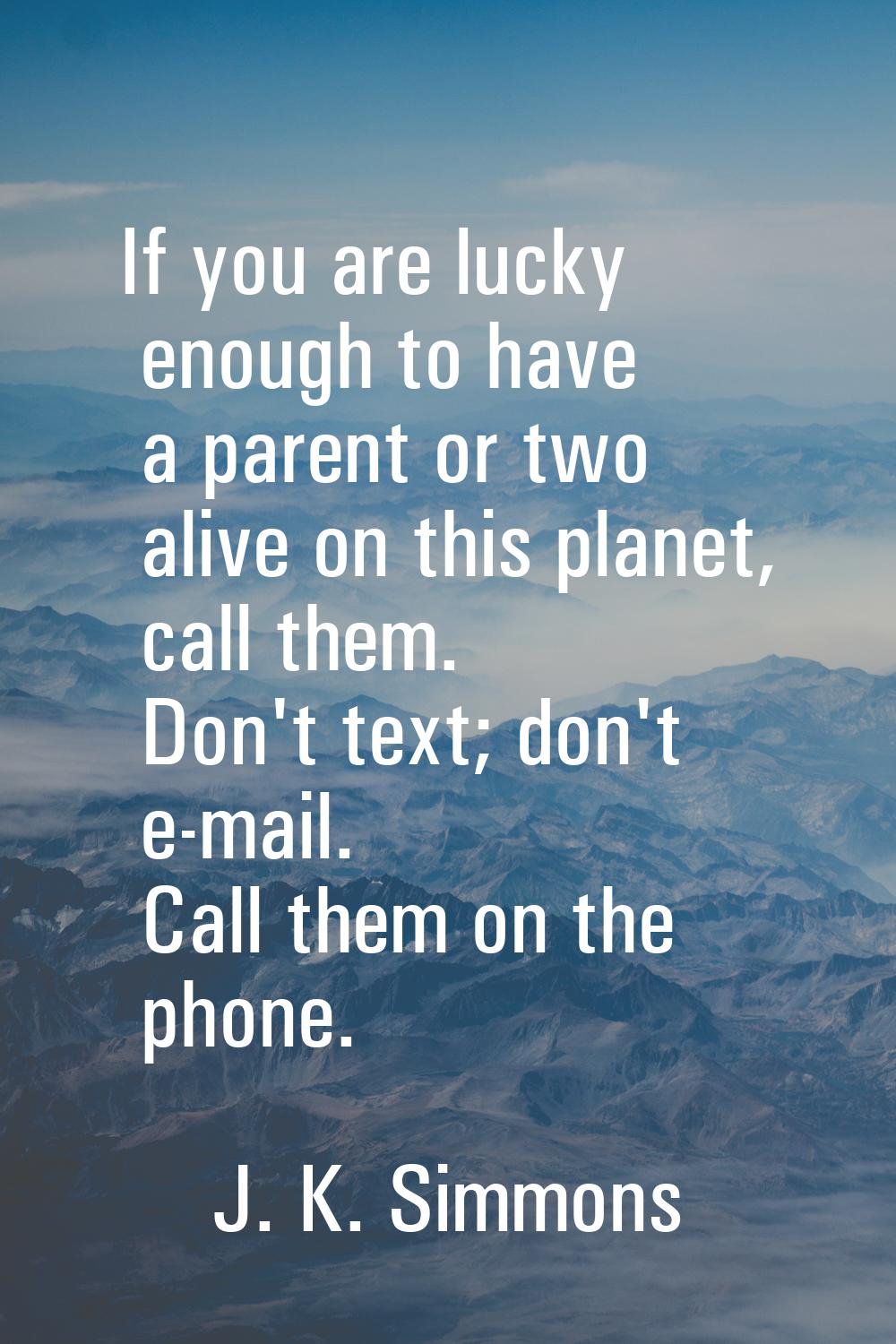 If you are lucky enough to have a parent or two alive on this planet, call them. Don't text; don't 